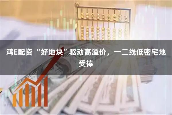 鸿E配资 “好地块”驱动高溢价，一二线低密宅地受捧