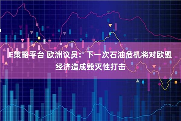 E策略平台 欧洲议员：下一次石油危机将对欧盟经济造成毁灭性打击