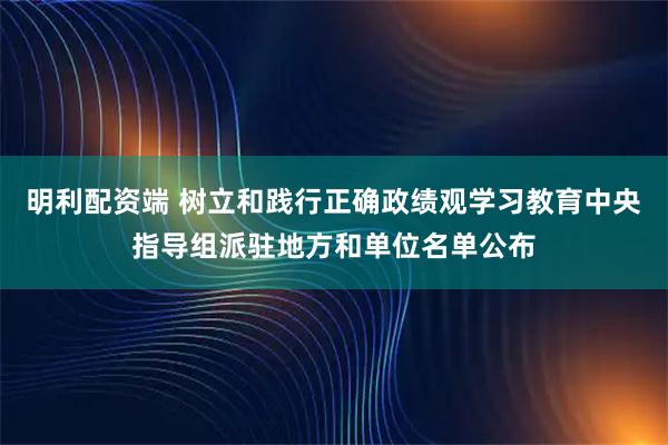 明利配资端 树立和践行正确政绩观学习教育中央指导组派驻地方和单位名单公布