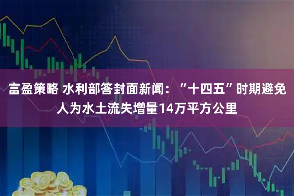 富盈策略 水利部答封面新闻：“十四五”时期避免人为水土流失增量14万平方公里