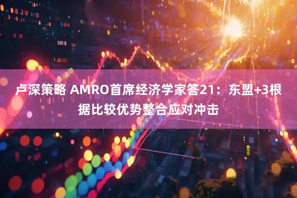 卢深策略 AMRO首席经济学家答21：东盟+3根据比较优势整合应对冲击