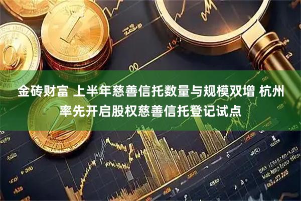 金砖财富 上半年慈善信托数量与规模双增 杭州率先开启股权慈善信托登记试点