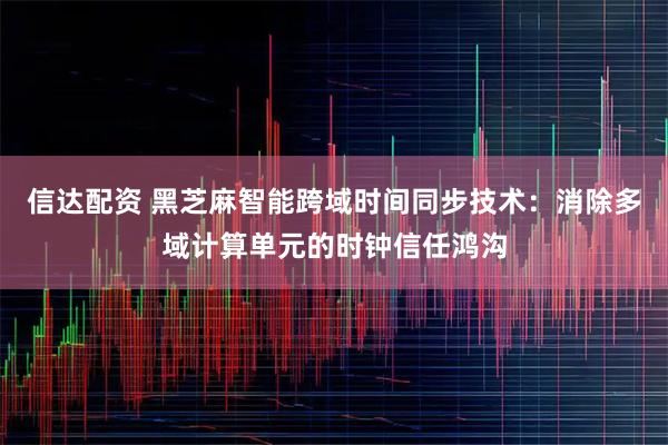 信达配资 黑芝麻智能跨域时间同步技术：消除多域计算单元的时钟信任鸿沟
