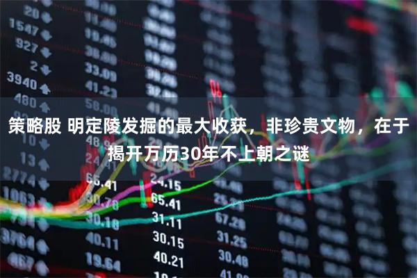 策略股 明定陵发掘的最大收获，非珍贵文物，在于揭开万历30年不上朝之谜