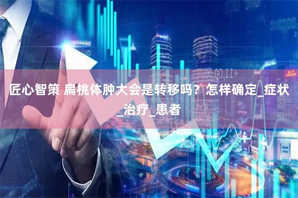 匠心智策 扁桃体肿大会是转移吗？怎样确定_症状_治疗_患者
