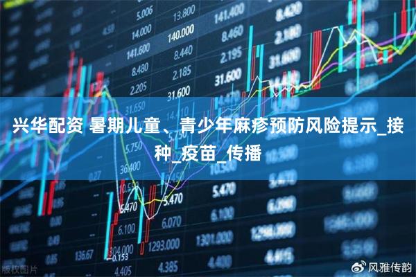 兴华配资 暑期儿童、青少年麻疹预防风险提示_接种_疫苗_传播