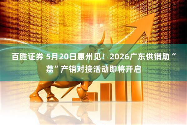 百胜证券 5月20日惠州见！2026广东供销助“荔”产销对接活动即将开启
