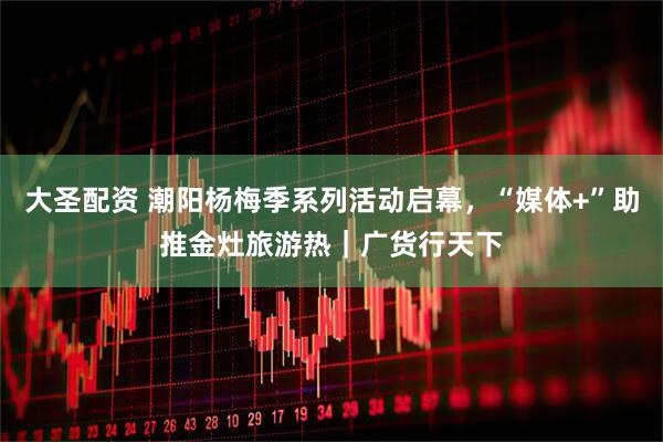 大圣配资 潮阳杨梅季系列活动启幕，“媒体+”助推金灶旅游热｜广货行天下