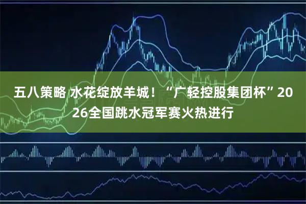 五八策略 水花绽放羊城！“广轻控股集团杯”2026全国跳水冠军赛火热进行