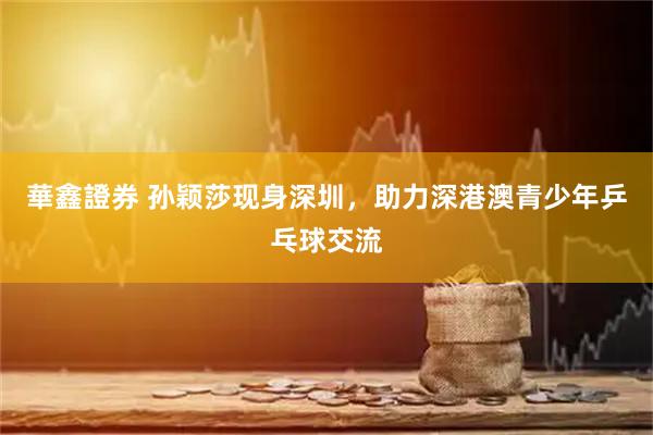 華鑫證券 孙颖莎现身深圳，助力深港澳青少年乒乓球交流