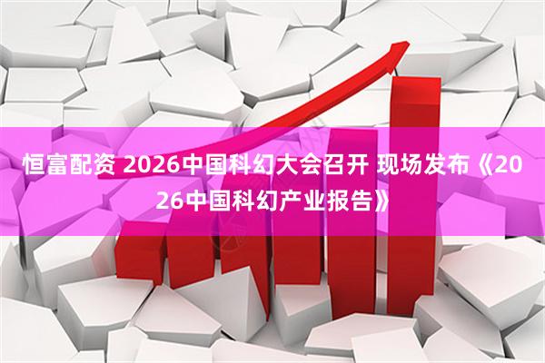 恒富配资 2026中国科幻大会召开 现场发布《2026中国科幻产业报告》