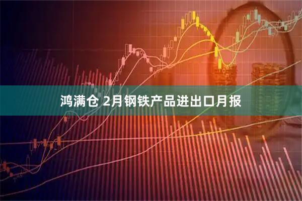 鸿满仓 2月钢铁产品进出口月报